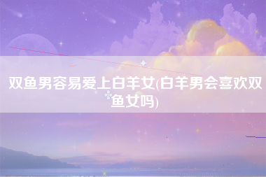 双鱼男容易爱上白羊女(白羊男会喜欢双鱼女吗)
