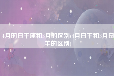 4月的白羊座和3月的区别(4月白羊和3月白羊的区别)