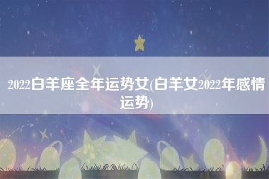 2022白羊座全年运势女(白羊女2022年感情运势)