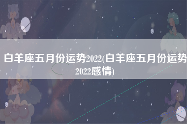 白羊座五月份运势2022(白羊座五月份运势2022感情)