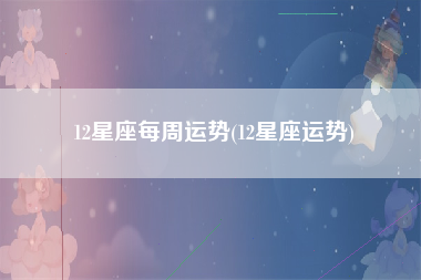 12星座每周运势(12星座运势)