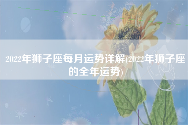 2022年狮子座每月运势详解(2022年狮子座的全年运势)