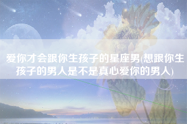 爱你才会跟你生孩子的星座男(想跟你生孩子的男人是不是真心爱你的男人)