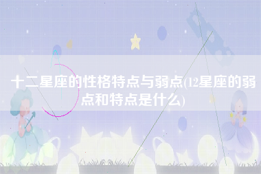 十二星座的性格特点与弱点(12星座的弱点和特点是什么)