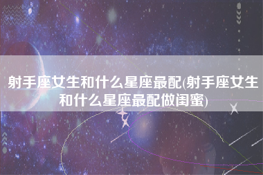 射手座女生和什么星座最配(射手座女生和什么星座最配做闺蜜)