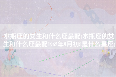 水瓶座的女生和什么座最配(水瓶座的女生和什么座最配1962年9月初8是什么星座)