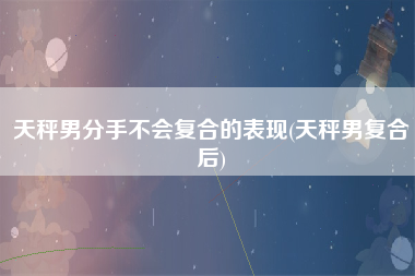 天秤男分手不会复合的表现(天秤男复合后)