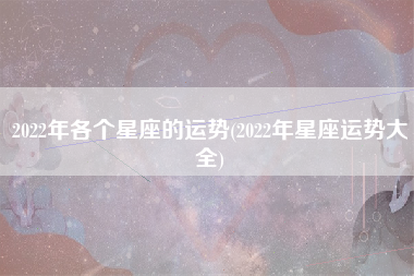 2022年各个星座的运势(2022年星座运势大全)