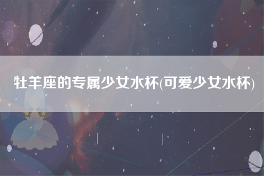 牡羊座的专属少女水杯(可爱少女水杯)