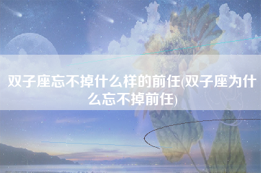 双子座忘不掉什么样的前任(双子座为什么忘不掉前任)