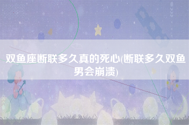 双鱼座断联多久真的死心(断联多久双鱼男会崩溃)