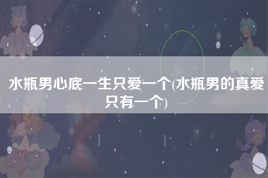 水瓶男心底一生只爱一个(水瓶男的真爱只有一个)