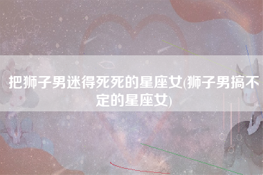 把狮子男迷得死死的星座女(狮子男搞不定的星座女)
