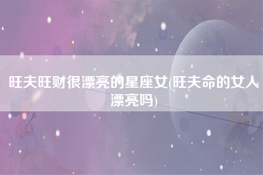 旺夫旺财很漂亮的星座女(旺夫命的女人漂亮吗)