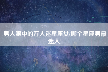 男人眼中的万人迷星座女(哪个星座男最迷人)