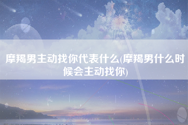 摩羯男主动找你代表什么(摩羯男什么时候会主动找你)
