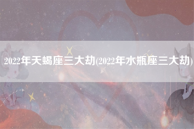 2022年天蝎座三大劫(2022年水瓶座三大劫)