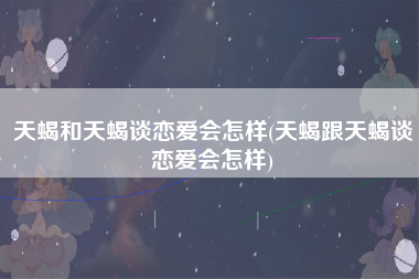 天蝎和天蝎谈恋爱会怎样(天蝎跟天蝎谈恋爱会怎样)