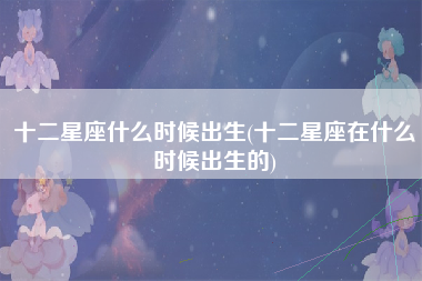 十二星座什么时候出生(十二星座在什么时候出生的)
