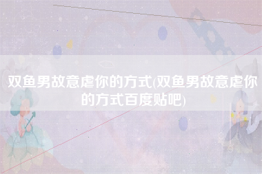 双鱼男故意虐你的方式(双鱼男故意虐你的方式百度贴吧)