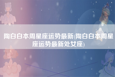 陶白白本周星座运势最新(陶白白本周星座运势最新处女座)