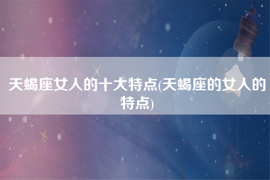天蝎座女人的十大特点(天蝎座的女人的特点)