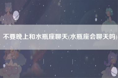 不要晚上和水瓶座聊天(水瓶座会聊天吗)