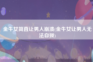 金牛女简直让男人崩溃(金牛女让男人无法自拔)