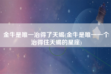 金牛是唯一治得了天蝎(金牛是唯一一个治得住天蝎的星座)
