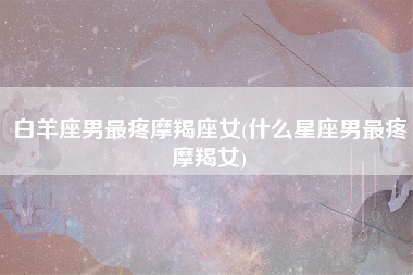 白羊座男最疼摩羯座女(什么星座男最疼摩羯女)