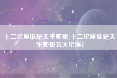 十二星座谁是天生帅哥(十二星座谁是天生帅哥五大星座)
