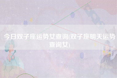 今日双子座运势女查询(双子座明天运势查询女)