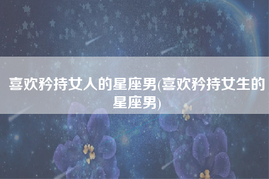 喜欢矜持女人的星座男(喜欢矜持女生的星座男)