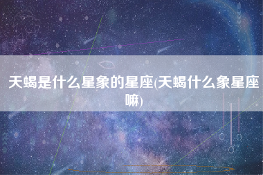 天蝎是什么星象的星座(天蝎什么象星座嘛)