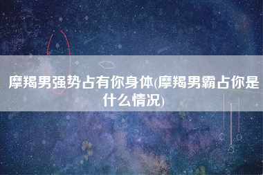 摩羯男强势占有你身体(摩羯男霸占你是什么情况)