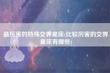 最厉害的特殊交界星座(比较厉害的交界星座有哪些)