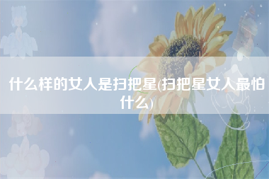 什么样的女人是扫把星(扫把星女人最怕什么)