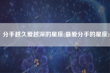 分手越久爱越深的星座(最爱分手的星座)