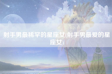 射手男最稀罕的星座女(射手男最爱的星座女)