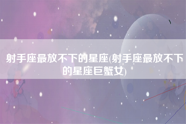 射手座最放不下的星座(射手座最放不下的星座巨蟹女)