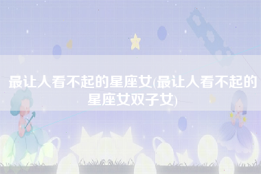 最让人看不起的星座女(最让人看不起的星座女双子女)