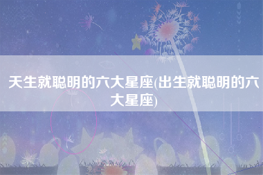 天生就聪明的六大星座(出生就聪明的六大星座)