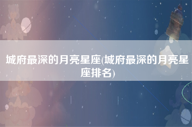 城府最深的月亮星座(城府最深的月亮星座排名)
