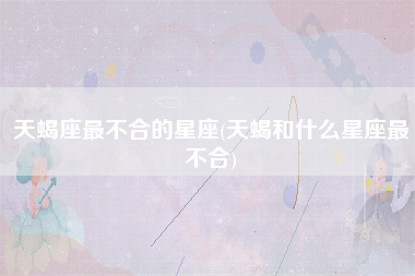 天蝎座最不合的星座(天蝎和什么星座最不合)