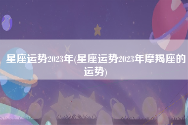 星座运势2023年(星座运势2023年摩羯座的运势)