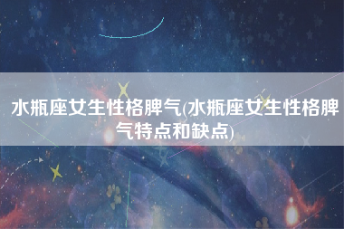 水瓶座女生性格脾气(水瓶座女生性格脾气特点和缺点)
