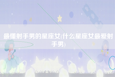 最懂射手男的星座女(什么星座女最爱射手男)