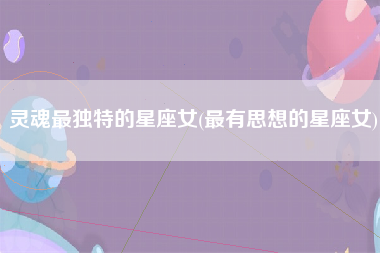 灵魂最独特的星座女(最有思想的星座女)