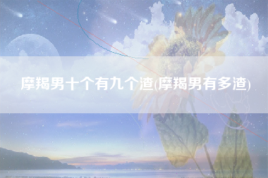 摩羯男十个有九个渣(摩羯男有多渣)