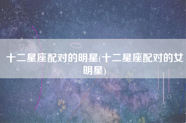 十二星座配对的明星(十二星座配对的女明星)